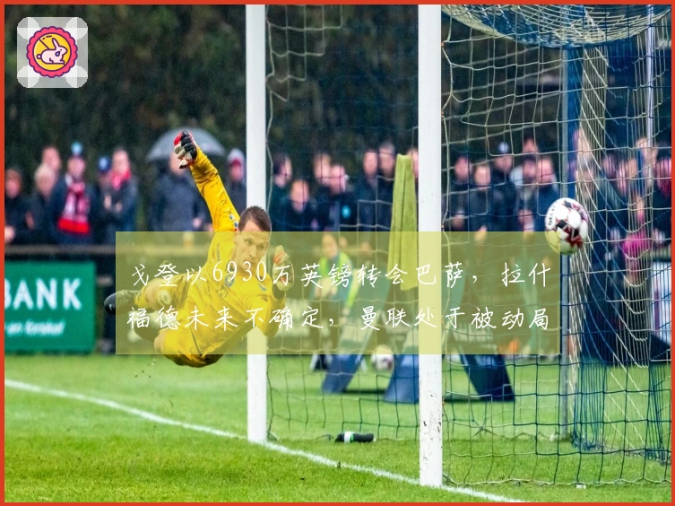 戈登以6930万英镑转会巴萨，拉什福德未来不确定，曼联处于被动局面
