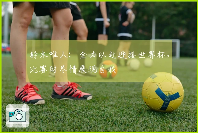 铃木唯人：全力以赴迎接世界杯，比赛时尽情展现自我