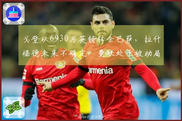 戈登以6930万英镑转会巴萨,拉什福德未来不确定,曼联处于被动局面