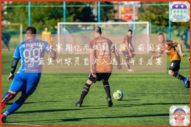 去年休赛期亿元级别引援！前国家男篮集训球员首次入选上海季后赛12人阵容